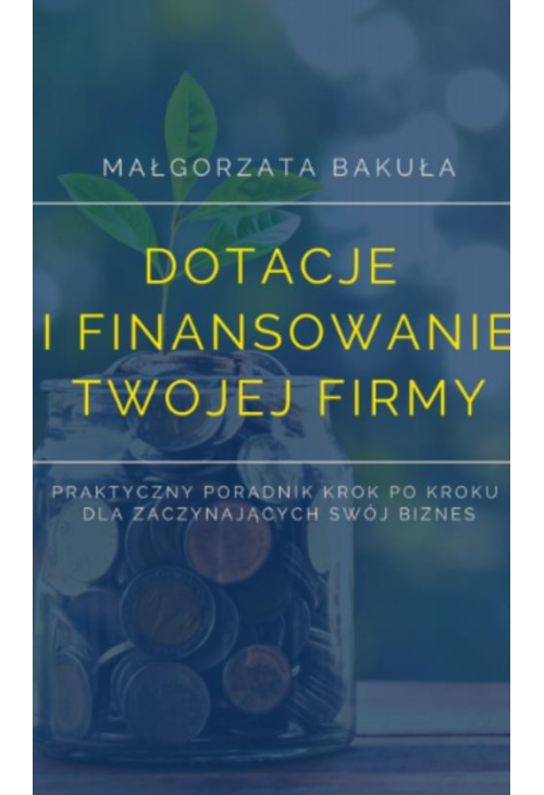 Dotacje i finansowanie Twojej firmy. Praktyczny poradnik krok po kroku dla zaczynających swój biznes