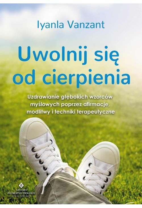 Uwolnij się od cierpienia. Uzdrawianie głębokich wzorców myślowych poprzez afirmacje, modlitwy i techniki terapeutyczne