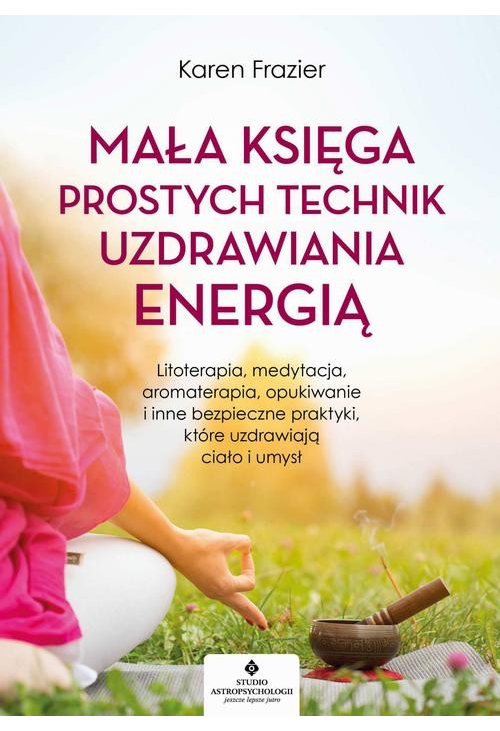 Mała księga prostych technik uzdrawiania energią. Litoterapia, medytacja, aromaterapia, reiki, opukiwanie i inne bezpieczne ...