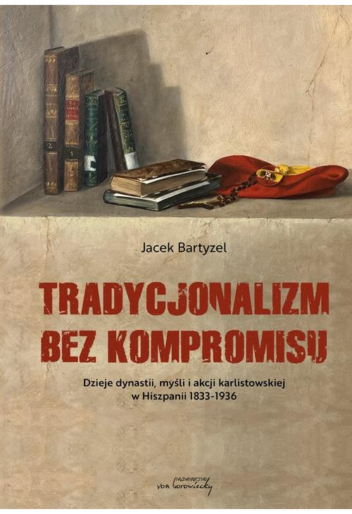 Tradycjonalizm bez kompromisu. Dzieje dynastii, myśli i akcji karlistowskiej w Hiszpanii1833-1936