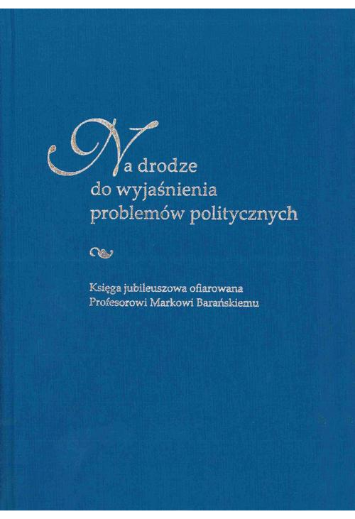 Na drodze do wyjaśnienia problemów politycznych. Księga jubileuszowa ofiarowana Profesorowi Markowi Barańskiemu