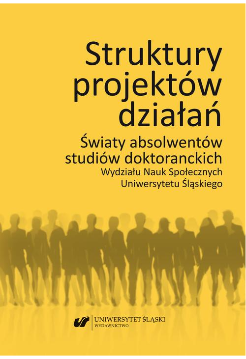 Struktury projektów działań. Światy absolwentów studiów doktoranckich Wydziału Nauk Społecznych Uniwersytetu Śląskiego...