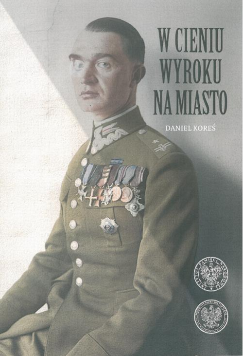 W cieniu wyroku na miasto. Pułkownik dyplomowany Józef Szostak ,,Filip" (1897-1984). Biografia szefa Oddziału III i szefa op...