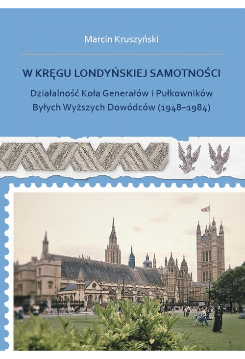 W kręgu londyńskiej samotności. Działalność Koła Generałów i Pułkowników Byłych Wyższych Dowódców (1948-1984)