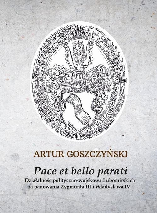 Pace et bello parati. Działalność polityczno-wojskowa Lubomirskich za panowania Zygmunta III i Władysława IV — Artur Goszczyński