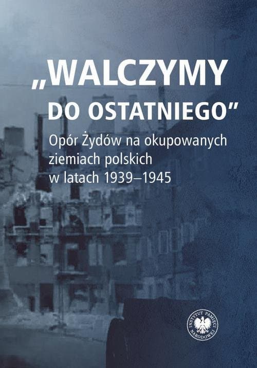 "Walczymy do ostatniego".Opór Żydów na okupowanych ziemiach polskich w latach 1939-1945