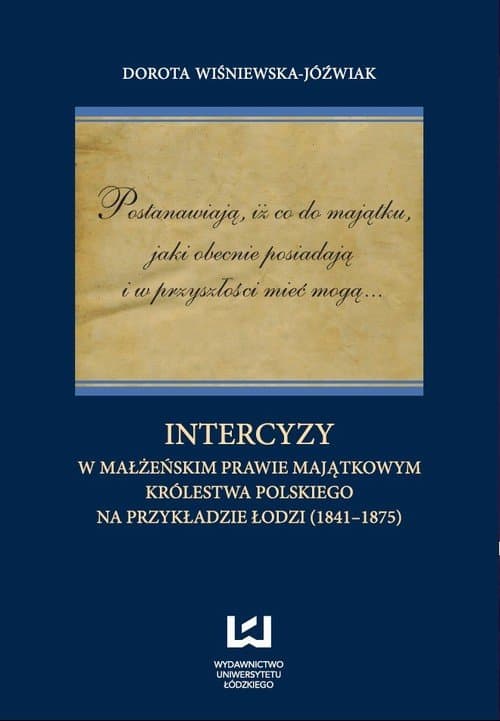 Postanawiają, iż co do majątku, jaki obecnie posiadają i w przyszłości mieć mogą... Intercyzy w małżeńskim prawie majątkowym Królestwa Polskiego na przykładzie Łodzi (1841-1875) — Dorota Wiśniewska-Jóźwiak